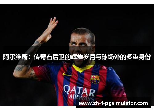 阿尔维斯：传奇右后卫的辉煌岁月与球场外的多重身份