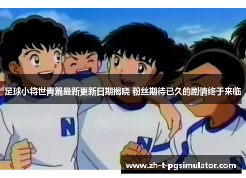 足球小将世青篇最新更新日期揭晓 粉丝期待已久的剧情终于来临