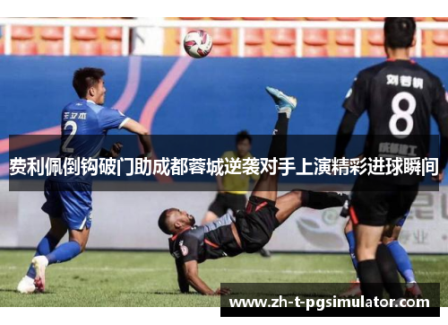 费利佩倒钩破门助成都蓉城逆袭对手上演精彩进球瞬间