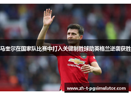 马奎尔在国家队比赛中打入关键制胜球助英格兰逆袭获胜